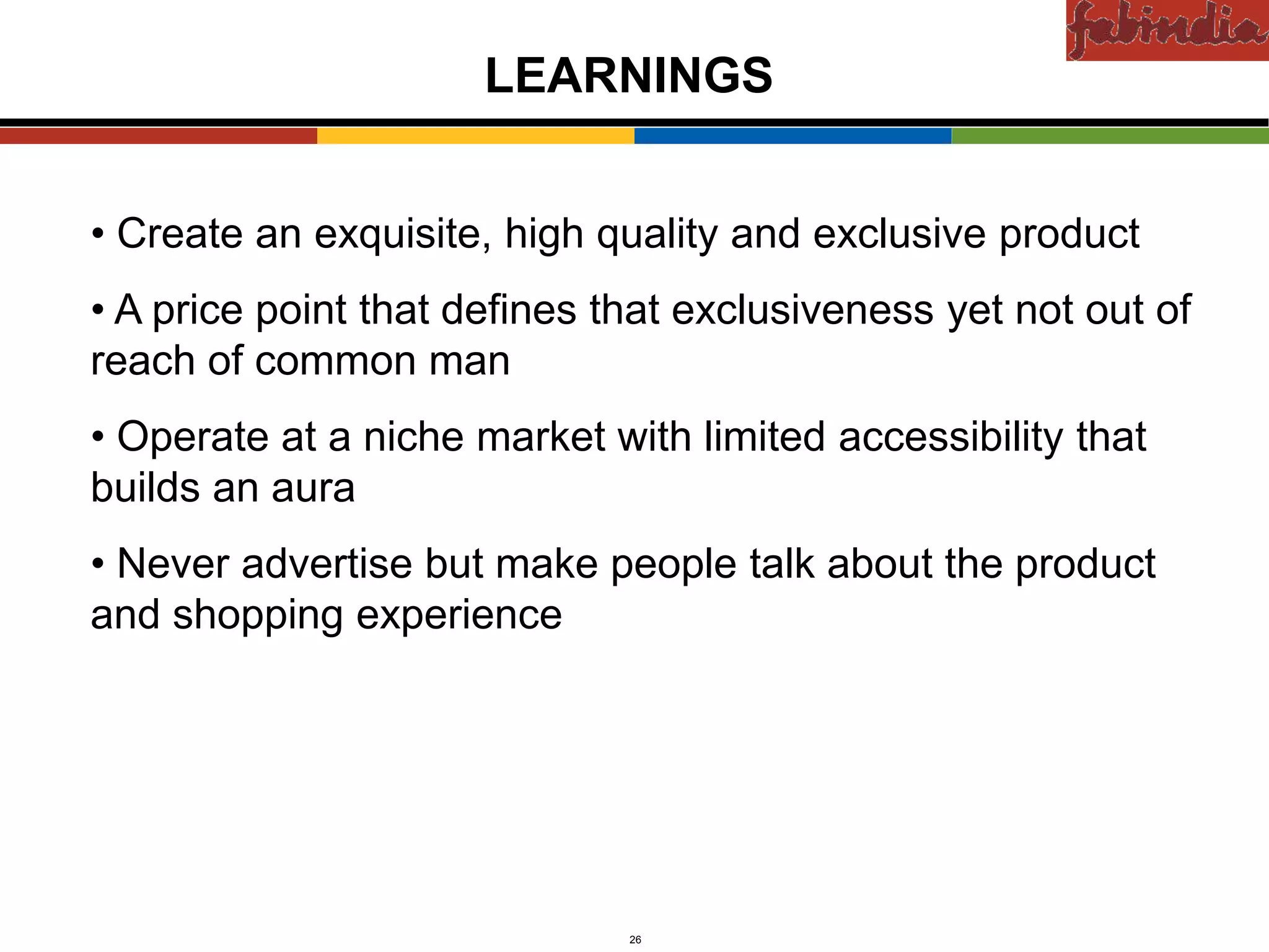 Confidential


                        LEARNINGS


• Create an exquisite, high quality and exclusive product
• A price point that defines that exclusiveness yet not out of
reach of common man
• Operate at a niche market with limited accessibility that
builds an aura
• Never advertise but make people talk about the product
and shopping experience




    CAS-COD-Prez-Date         26                Copyright © 2009 Monitor Company Group, L.P. — Confidential
 