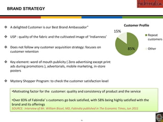 Confidential

 BRAND STRATEGY



                                                                                                          Customer Profile
 A delighted Customer is our Best Brand Ambassador”
                                                                                                  15%
                                                                                                                                               Repeat
 USP : quality of the fabric and the cultivated image of ‘Indianness’
   Existing Markets




                                                                                                                                               customers

 Does not follow any customer acquisition strategy: focuses on                                                 85%                            Other
  customer retention

 Key element: word of mouth publicity ( Zero advertising except print
  ads during promotions ), advertorials, mobile marketing, in-store
        New Markets




  posters

 Mystery Shopper Program: to check the customer satisfaction level

                      •Motivating factor for the customer: quality and consistency of product and the service

                      •Over 83% of Fabindia’ s customers go back satisfied, with 58% being highly satisfied with the
                      brand and its offerings
                      SOURCE: Interview of Mr. William Bissel, MD, Fabindia published in The Economic Times, Jun 2011


                             CAS-COD-Prez-Date                           19                              Copyright © 2009 Monitor Company Group, L.P. — Confidential
 