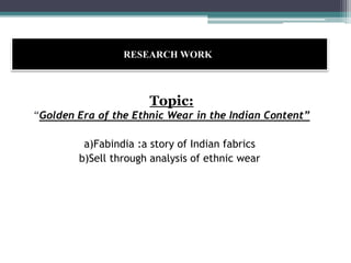 RESEARCH WORK:
Topic:
“Golden Era of the Ethnic Wear in the Indian Content”
a)Fabindia :a story of Indian fabrics
b)Sell through analysis of ethnic wear
 