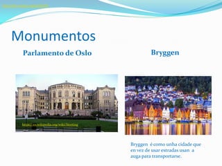 Monumentos
Parlamento de Oslo Bryggen
: :https://es.wikipedia.org/wiki/Storting
http://whc.unesco.org/en/list/59http://whc.unesco.org/en/list/59
:/https://www.visitnorway.es/listings/brygg
en-in-bergen/5200
Bryggen é como unha cidade que
en vez de usar estradas usan a
auga para transportarse.
 