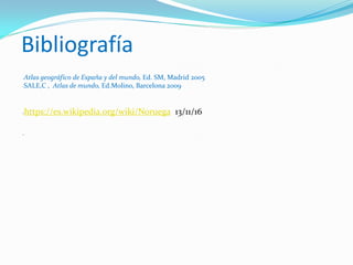 Bibliografía
-Atlas geográfico de España y del mundo, Ed. SM, Madrid 2005
-SALE,C , Atlas de mundo, Ed.Molino, Barcelona 2009
-https://es.wikipedia.org/wiki/Noruega 13/11/16
-
 