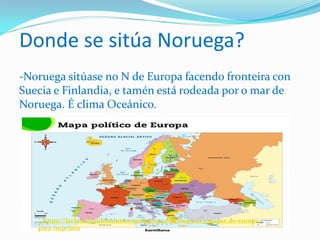 Donde se sitúa Noruega?
-Noruega sitúase no N de Europa facendo fronteira con
Suecia e Finlandia, e tamén está rodeada por o mar de
Noruega. É clima Oceánico.
: :https://laclasedeptdemontse.wordpress.com/2014/01/13/mapas-de-europa-
para-imprimir
 