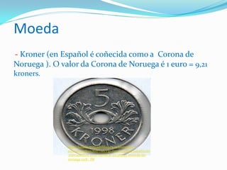 Moeda
- Kroner (en Español é coñecida como a Corona de
Noruega ). O valor da Corona de Noruega é 1 euro = 9,21
kroners.
http://listado.mercadolibre.co.cr/monedas-
europa/#redirectedFromVip=http%3A%2F%2Farticulo
.mercadolibre.co.cr%2FMCR-421383195-moneda-de-
noruega-1218-_JM
 