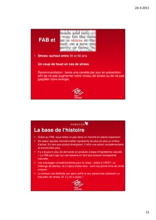 24-3-2011
11
• Stress: surtout entre 30 et 60 ans
Un coup de fouet en cas de stress
Recommandation : boire une canette par jour en prévention
afin de ne pas augmenter votre niveau de stress ou de ne pas
gaspiller votre énergie.
FAB et
Grâce au FAB, vous faites un pas dans un marché en pleine expansion
Sa valeur ajoutée (fonctionnalité) représente de plus en plus un critère
d‘achat. En tant que produit énergisant, il offre une action complémentaire
et encore bien plus.
Il y a toujours plus de demande en produits à base d‘ingrédients naturels
– Le FAB peut agir sur ces besoins en tant que boisson énergisante
naturelle.
Les avantages complémentaires pour le corps - grâce à l‘ADX7, un
mélange de plantes, et à l’ajout d‘aloe vera - sont nos points forts de vente
uniques.
La boisson est destinée aux gens actifs et aux personnes subissant un
trop plein de stress. Et, il y en a assez !
La base de l‘histoire
 