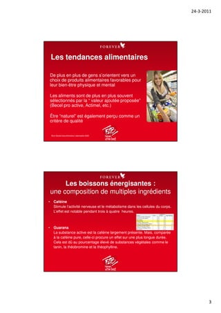 24-3-2011
3
De plus en plus de gens s’orientent vers un
choix de produits alimentaires favorables pour
leur bien-être physique et mental
Les aliments sont de plus en plus souvent
sélectionnés par la “ valeur ajoutée proposée”
(Becel pro active, Actimel, etc.)
Être “naturel” est également perçu comme un
critère de qualité
Les tendances alimentaires
Bron:Studie Zukunftsinstitut: Lebensstile 2020
• Caféine
Stimule l‘activité nerveuse et le métabolisme dans les cellules du corps.
L’effet est notable pendant trois à quatre heures.
• Guarana
La substance active est la caféine largement présente. Mais, comparée
à la caféine pure, celle-ci procure un effet sur une plus longue durée.
Cela est dû au pourcentage élevé de substances végétales comme le
tanin, la théobromine et la théophylline.
Les boissons énergisantes :
une composition de multiples ingrédients
Drink mls
Caffeine
(mg) mg/100mls
Coca-Cola Classic 354 35 10
Coca-Cola Zero 354 35 10
Monster 500 160 32
Red Bull 250 80 32
Coffee (Brewed) 236 108 45
Red Bull Energy Shot 60 80 133
Coffee (Espresso) 44 77 174
iShot Energy Shot 60 120 200
Ammo Energy Shot 29 171 578
Booster 29 200 676
 