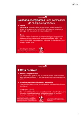 24-3-2011
4
• Taurine
Les experts* expliquent l’effet de cette boisson par sa combinaison
unique de composants comme la caféine (stimulant), le sucre (source
d’énergie) et la taurine (activateur du métabolisme).
• Sucre
Le sucre est par excellence le fournisseur d‘énergie au corps pendant
les efforts de longue durée. Il est rapidement disponible grâce à son
métabolisme rapide, il est rapidement assimilé et augmente ainsi le taux
de sucre dans le sang.
Boissons énergisantes : une composition
de multiples ingrédients
* F. van den Eynde, P.C. van Baelen, M. Portzky,
K. Audenaert: Energy drink effects on cognitive
performance, 2008, C Alford, H Cox, R. Westcott: The
effects of red bull energy drink on human performance
and mood, 2001 (Abstract).
• Effets sur les performances
Les performances sportives sont en partie influencées positivement par
les boissons énergisantes. Et, cette énergie ne provient pas uniquement de la
caféine !
• Puissance anaérobie et performance d‘endurance
La musculation est plus facile, souvent grâce à la consommation de boissons
énergisantes**
• L‘endurance aérobie
Des examens échographiques sur des sportifs entrainés à des efforts d’endurance
montre une influence mesurable des boissons énergisantes sur la fonction
musculaire du cœur , qui va au-delà de l’effet de la caféine pure.
Effets prouvés
*Alford, Cox, Westcott: The effects of red bull energy drink on
human performance and mood, 2001, Baum, Weiss: The
influence of a taurine containing drink on cardiac parameters
before and after exercise measured by echocardiography, 2001,
Geiß, Jester, Falke, Hamm, Waag: The effect of a taurine-
containing drink on performance in 10 endurance-athletes, 1994
**SC Forbes, DG Candow, JP Little, C Maqnus, PD
Chilibeck: Effect of Red Bull energy drink on repeated
Wingate cycle performance and bench-press muscle
endurance, 2007
 