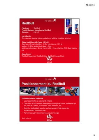24-3-2011
6
RedBull
Fabricant Red Bull
ProduitBoisson énergisante Red Bull
Contenu 250 ml
Ingrédients
Entre autres : taurine, glucuronolactone, caféine, inositole, arômes
Valeur nutritionnelle (pour 100 ml)
Calories : 45 kcal; glucides : 11,3 g (dont sucre: 10,7 g)
sodium : 0,08 g; acide nicotinique : 8 mg ;
acide pantothénique : 2 mg; vitamine B6 : 2 mg, vitamine B12 : 2µg; caféine : 32
mg
Assortiment
Red Bull Sugarfree, Red Bull Cola, Red Bull Energy Shots
Positionnement du RedBull
Groupes-cible du fabricant
Les noctambules et les grands fêtards
Chauffeur de taxi stressé, Manager surchargé de travail , étudiants qui
ont peur de l’échec, journalistes sous pression, etc.
Sportifs : du RebBull pour les surfers pendant l’été et pour les
snowboarders pendant l’hiver
Personnes ayant besoin de beaucoup d’énergie
Quelle: redbull.de
 
