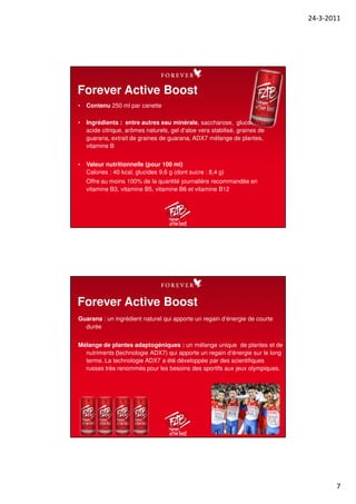 24-3-2011
7
• Contenu 250 ml par canette
• Ingrédients : entre autres eau minérale, saccharose, glucose, xytol,
acide citrique, arômes naturels, gel d‘aloe vera stabilisé, graines de
guarana, extrait de graines de guarana, ADX7 mélange de plantes,
vitamine B
• Valeur nutritionnelle (pour 100 ml)
Calories : 40 kcal, glucides 9,6 g (dont sucre : 8,4 g)
Offre au moins 100% de la quantité journalière recommandée en
vitamine B3, vitamine B5, vitamine B6 et vitamine B12
Forever Active Boost
Guarana : un ingrédient naturel qui apporte un regain d‘énergie de courte
durée
Mélange de plantes adaptogéniques : un mélange unique de plantes et de
nutriments (technologie ADX7) qui apporte un regain d‘énergie sur le long
terme. La technologie ADX7 a été développée par des scientifiques
russes très renommés pour les besoins des sportifs aux jeux olympiques.
Forever Active Boost
 