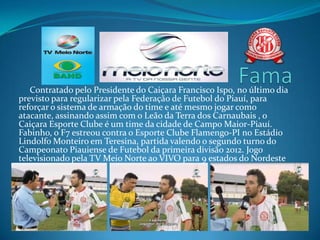 Contratado pelo Presidente do Caiçara Francisco Ispo, no último dia
previsto para regularizar pela Federação de Futebol do Piauí, para
reforçar o sistema de armação do time e até mesmo jogar como
atacante, assinando assim com o Leão da Terra dos Carnaubais , o
Caiçara Esporte Clube é um time da cidade de Campo Maior-Piauí.
Fabinho, o F7 estreou contra o Esporte Clube Flamengo-PI no Estádio
Lindolfo Monteiro em Teresina, partida valendo o segundo turno do
Campeonato Piauiense de Futebol da primeira divisão 2012. Jogo
televisionado pela TV Meio Norte ao VIVO para 9 estados do Nordeste
brasileiro.
 