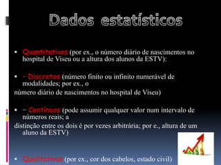  Quantitativos (por ex., o número diário de nascimentos no
   hospital de Viseu ou a altura dos alunos da ESTV):

 − Discretos (número finito ou infinito numerável de
  modalidades; por ex., o
número diário de nascimentos no hospital de Viseu)

 − Contínuos (pode assumir qualquer valor num intervalo de
   números reais; a
distinção entre os dois é por vezes arbitrária; por e., altura de um
   aluno da ESTV)


 Qualitativos (por ex., cor dos cabelos, estado civil)
 