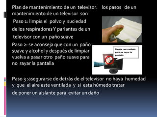Plan de mantenimiento de un televisor: los pasos de un
mantenimiento de un televisor son
Paso 1: limpia el polvo y suciedad
de los respiradoresY parlantes de un
televisor con un paño suave
Paso 2: se aconseja que con un paño
suave y alcohol y después de limpiar
vuelva a pasar otro paño suave para
no rayar la pantalla
Paso 3 :asegurarse de detrás de el televisor no haya humedad
y que el aire este ventilada y si esta húmedo tratar
de poner un aislante para evitar un daño
 