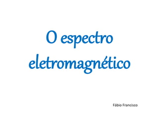 O espectro
eletromagnético
Fábio Francisco
 