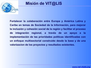 Misi ó n de VIT@LIS Fortalecer la colaboración entre Europa y América Latina y Caribe en temas de Sociedad de la Informaci...