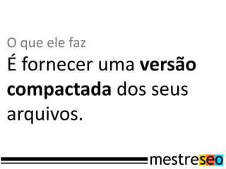 O que ele faz
É fornecer uma versão
compactada dos seus
arquivos.
 