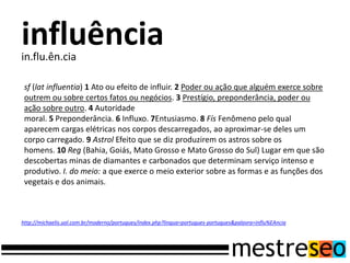 influência
in.flu.ên.cia

 sf (lat influentia) 1 Ato ou efeito de influir. 2 Poder ou ação que alguém exerce sobre
 outrem ou sobre certos fatos ou negócios. 3 Prestígio, preponderância, poder ou
 ação sobre outro. 4 Autoridade
 moral. 5 Preponderância. 6 Influxo. 7Entusiasmo. 8 Fís Fenômeno pelo qual
 aparecem cargas elétricas nos corpos descarregados, ao aproximar-se deles um
 corpo carregado. 9 Astrol Efeito que se diz produzirem os astros sobre os
 homens. 10 Reg (Bahia, Goiás, Mato Grosso e Mato Grosso do Sul) Lugar em que são
 descobertas minas de diamantes e carbonados que determinam serviço intenso e
 produtivo. I. do meio: a que exerce o meio exterior sobre as formas e as funções dos
 vegetais e dos animais.



http://michaelis.uol.com.br/moderno/portugues/index.php?lingua=portugues-portugues&palavra=influ%EAncia
 