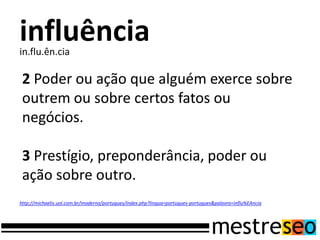 influência
in.flu.ên.cia

 2 Poder ou ação que alguém exerce sobre
 outrem ou sobre certos fatos ou
 negócios.

 3 Prestígio, preponderância, poder ou
 ação sobre outro.
http://michaelis.uol.com.br/moderno/portugues/index.php?lingua=portugues-portugues&palavra=influ%EAncia
 