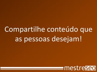 Compartilhe conteúdo que
  as pessoas desejam!
 