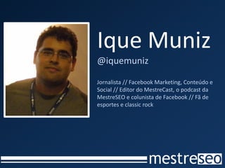 Ique Muniz
@iquemuniz

Jornalista // Facebook Marketing, Conteúdo e
Social // Editor do MestreCast, o podcast da
MestreSEO e colunista de Facebook // Fã de
esportes e classic rock
 