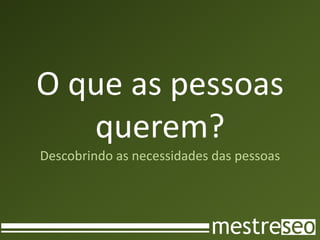 O que as pessoas
   querem?
Descobrindo as necessidades das pessoas
 
