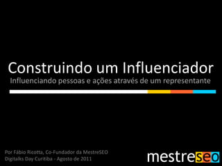 Construindo um Influenciador
  Influenciando pessoas e ações através de um representante




Por Fábio Ricotta, Co-Fundador da MestreSEO
Digitalks Day Curitiba - Agosto de 2011
 
