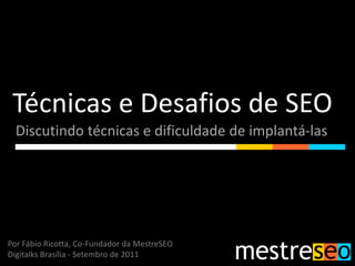 Técnicas e Desafios de SEO
  Discutindo técnicas e dificuldade de implantá-las




Por Fábio Ricotta, Co-Fundador da MestreSEO
Digitalks Brasília - Setembro de 2011
 