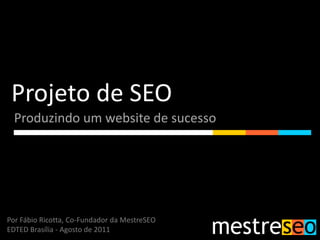 Projeto de SEO
  Produzindo um website de sucesso




Por Fábio Ricotta, Co-Fundador da MestreSEO
EDTED Brasília - Agosto de 2011
 
