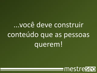 ...você deve construir
conteúdo que as pessoas
         querem!
 