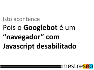 Isto acontence
Pois o Googlebot é um
“navegador” com
Javascript desabilitado
 