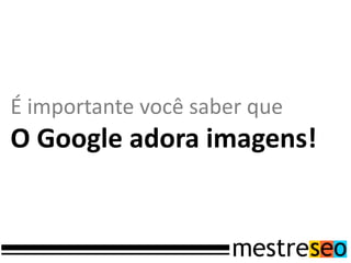É importante você saber que
O Google adora imagens!
 