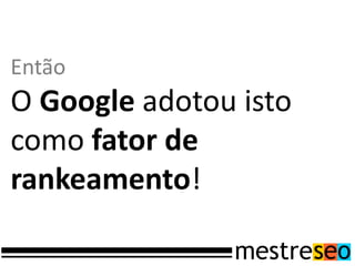 Então
O Google adotou isto
como fator de
rankeamento!
 