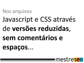 Nos arquivos
Javascript e CSS através
de versões reduzidas,
sem comentários e
espaços...
 