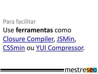 Para facilitar
Use ferramentas como
Closure Compiler, JSMin,
CSSmin ou YUI Compressor.
 