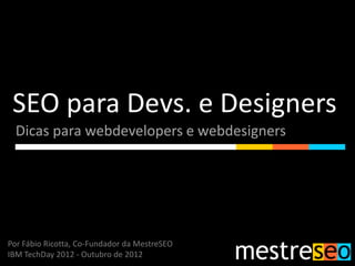 SEO para Devs. e Designers
  Dicas para webdevelopers e webdesigners




Por Fábio Ricotta, Co-Fundador da MestreSEO
IBM TechDay 2012 - Outubro de 2012
 