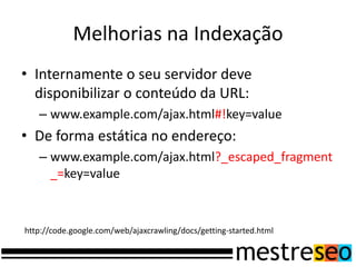Melhorias na IndexaçãoInternamente o seu servidor deve disponibilizar o conteúdo da URL:www.example.com/ajax.html#!key=valueDe forma estática no endereço:www.example.com/ajax.html?_escaped_fragment_=key=valuehttp://code.google.com/web/ajaxcrawling/docs/getting-started.html