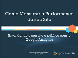 Como Mensurar a Performance
do seu Site
Entendendo o seu site e público com o
Google Analytics
Por Fábio Ricotta - Campus Party -
Recife - 2013
 