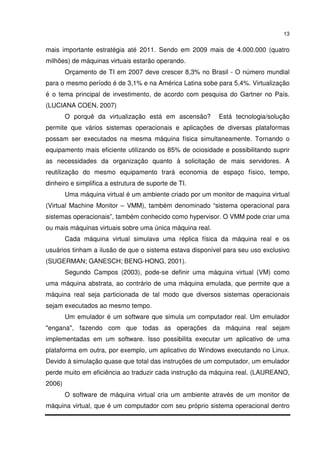 13


mais importante estratégia até 2011. Sendo em 2009 mais de 4.000.000 (quatro
milhões) de máquinas virtuais estarão operando.
        Orçamento de TI em 2007 deve crescer 8,3% no Brasil - O número mundial
para o mesmo período é de 3,1% e na América Latina sobe para 5,4%. Virtualização
é o tema principal de investimento, de acordo com pesquisa do Gartner no País.
(LUCIANA COEN, 2007)
        O porquê da virtualização está em ascensão?       Está tecnologia/solução
permite que vários sistemas operacionais e aplicações de diversas plataformas
possam ser executados na mesma máquina física simultaneamente. Tornando o
equipamento mais eficiente utilizando os 85% de ociosidade e possibilitando suprir
as necessidades da organização quanto à solicitação de mais servidores. A
reutilização do mesmo equipamento trará economia de espaço físico, tempo,
dinheiro e simplifica a estrutura de suporte de TI.
        Uma máquina virtual é um ambiente criado por um monitor de maquina virtual
(Virtual Machine Monitor – VMM), também denominado “sistema operacional para
sistemas operacionais”, também conhecido como hypervisor. O VMM pode criar uma
ou mais máquinas virtuais sobre uma única máquina real.
        Cada máquina virtual simulava uma réplica física da máquina real e os
usuários tinham a ilusão de que o sistema estava disponível para seu uso exclusivo
(SUGERMAN; GANESCH; BENG-HONG, 2001).
        Segundo Campos (2003), pode-se definir uma máquina virtual (VM) como
uma máquina abstrata, ao contrário de uma máquina emulada, que permite que a
máquina real seja particionada de tal modo que diversos sistemas operacionais
sejam executados ao mesmo tempo.
        Um emulador é um software que simula um computador real. Um emulador
"engana", fazendo com que todas as operações da máquina real sejam
implementadas em um software. Isso possibilita executar um aplicativo de uma
plataforma em outra, por exemplo, um aplicativo do Windows executando no Linux.
Devido à simulação quase que total das instruções de um computador, um emulador
perde muito em eficiência ao traduzir cada instrução da máquina real. (LAUREANO,
2006)
        O software de máquina virtual cria um ambiente através de um monitor de
máquina virtual, que é um computador com seu próprio sistema operacional dentro
 