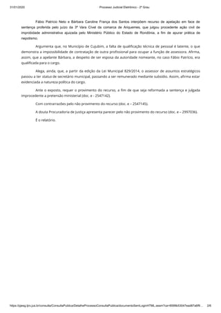 31/01/2020 · Processo Judicial Eletrônico - 2º Grau
https://pjesg.tjro.jus.br/consulta/ConsultaPublica/DetalheProcessoConsultaPublica/documentoSemLoginHTML.seam?ca=8599b53047ead87a6f9… 2/6
Fábio Patrício Neto e Bárbara Caroline França dos Santos interpõem recurso de apelação em face de
sentença proferida pelo juízo da 3ª Vara Cível da comarca de Ariquemes, que julgou procedente ação civil de
improbidade administrativa ajuizada pelo Ministério Público do Estado de Rondônia, a fim de apurar prática de
nepotismo.
Argumenta que, no Município de Cujubim, a falta de qualiﬁcação técnica de pessoal é latente, o que
demonstra a impossibilidade de contratação de outra proﬁssional para ocupar a função de assessora. Aﬁrma,
assim, que a apelante Bárbara, a despeito de ser esposa da autoridade nomeante, no caso Fábio Patrício, era
qualiﬁcada para o cargo.
Alega, ainda, que, a partir da edição da Lei Municipal 829/2014, o assessor de assuntos estratégicos
passou a ter status de secretário municipal, passando a ser remunerado mediante subsídio. Assim, aﬁrma estar
evidenciada a natureza política do cargo.
Ante o exposto, requer o provimento do recurso, a ﬁm de que seja reformada a sentença e julgada
improcedente a pretensão ministerial (doc. e - 2547142).
Com contrarrazões pelo não provimento do recurso (doc. e – 2547145).
A douta Procuradoria de Justiça apresenta parecer pelo não provimento do recurso (doc. e – 2997036).
É o relatório.
 
 
 