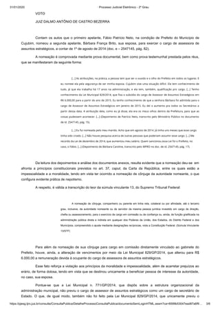 31/01/2020 · Processo Judicial Eletrônico - 2º Grau
https://pjesg.tjro.jus.br/consulta/ConsultaPublica/DetalheProcessoConsultaPublica/documentoSemLoginHTML.seam?ca=8599b53047ead87a6f9… 3/6
VOTO
JUIZ DALMO ANTÔNIO DE CASTRO BEZERRA
Contam os autos que o primeiro apelante, Fábio Patrício Neto, na condição de Prefeito do Município de
Cujubim, nomeou a segunda apelante, Bárbara França Brito, sua esposa, para exercer o cargo de assessora de
assuntos estratégicos, a contar de 1º de agosto de 2014 (doc. e – 2547145, pág. 82).
A nomeação é comprovada mediante prova documental, bem como prova testemunhal prestada pelos réus,
que se manifestaram da seguinte forma:
[…] As atribuições, na prática, a pessoa tem que ser o ouvido e o olho do Prefeito em todos os lugares. E
eu nomeei ela pela segurança de ser minha esposa. Cujubim vive uma situação difícil. Ela tem conhecimento de
tudo, já que ela trabalha há 17 anos na administração, e ela tem, também, qualiﬁcação pro cargo. […] Tenho
conhecimento da Lei Municipal 829/2014, que ﬁxa o subsídio do cargo de Assessor de Assuntos Estratégicos em
R$ 6.000,00 para a partir do ano de 2015. Eu tenho conhecimento de que a senhora Bárbara foi admitida para o
cargo de Assessor de Assuntos Estratégicos em Janeiro de 2015. Eu dei o aumento pra todos os Secretários a
partir dessa data. A atribuição dela, como eu já disse, ela era os meus olhos dentro da Prefeitura, para que as
coisas pudessem acontecer. […] (Depoimento de Patrício Neto, transcrito pelo Ministério Público no documento
de id. 2547145, pág. 15).
[…] Eu fui nomeada pelo meu marido. Acho que em agosto de 2014. Já tinha uns meses que esse cargo
tinha sido criado. […] Não houve pesquisa acerca de outras pessoas que poderiam assumir esse cargo. […] Me
recordo da Lei de dezembro de 2014, que aumentou meu salário. Quem sancionou essa Lei foi o Prefeito, no
caso, o Fábio. […] (Depoimento de Bárbara Caroline, transcrito pelo MPRO no doc. de id. 2547145, pág. 17).
 
Da leitura dos depoimentos e análise dos documentos anexos, resulta evidente que a nomeação deu-se em
afronta a princípios constitucionais previstos no art. 37, caput, da Carta da República, entre os quais estão a
impessoalidade e a moralidade, tendo em vista ter ocorrido a nomeação de cônjuge da autoridade nomeante, o que
configura evidente prática de nepotismo.
A respeito, é válida a transcrição do teor da súmula vinculante 13, do Supremo Tribunal Federal:
A nomeação de cônjuge, companheiro ou parente em linha reta, colateral ou por afinidade, até o terceiro
grau, inclusive, da autoridade nomeante ou de servidor da mesma pessoa jurídica investido em cargo de direção,
chefia ou assessoramento, para o exercício de cargo em comissão ou de confiança ou, ainda, de função gratificada na
administração pública direta e indireta em qualquer dos Poderes da União, dos Estados, do Distrito Federal e dos
Municípios, compreendido o ajuste mediante designações recíprocas, viola a Constituição Federal. (Súmula Vinculante
13/STF)
 
Para além da nomeação de sua cônjuge para cargo em comissão diretamente vinculado ao gabinete do
Prefeito, houve, ainda, a alteração de vencimentos por meio da Lei Municipal 829/GP/2014, que alterou para R$
6.000,00 a remuneração devida à ocupante do cargo de assessora de assuntos estratégicos.
Esse fato reforça a violação aos princípios da moralidade e impessoalidade, além de acarretar prejuízos ao
erário, de forma dolosa, tendo em vista que se destinou unicamente a beneficiar pessoa de interesse da autoridade,
no caso, sua esposa.
Pontue-se que a Lei Municipal n. 771/GP/2014, que dispôs sobre a estrutura organizacional da
administração municipal, não previu o cargo de assessor de assuntos estratégicos como um cargo de secretário de
Estado. O que, de igual modo, também não foi feito pela Lei Municipal 829/GP/2014, que unicamente previu o
 