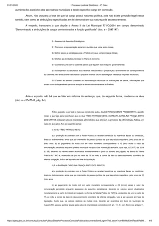 31/01/2020 · Processo Judicial Eletrônico - 2º Grau
https://pjesg.tjro.jus.br/consulta/ConsultaPublica/DetalheProcessoConsultaPublica/documentoSemLoginHTML.seam?ca=8599b53047ead87a6f9… 4/6
aumento dos subsídios dos secretários municipais e deste específico cargo em comissão.
Assim, não prospera a tese de que tal cargo possui natureza política, pois não existe previsão legal nesse
sentido, bem como as atribuições especificadas em lei demonstram sua natureza de assessoramento.
A respeito, transcrevo o que dispõe o Anexo II da Lei Municipal 771/G/2014 em campo denominado
“Denominação e atribuições de cargos comissionados e função gratificada” (doc. e – 2547147):
 
5 – Assessor de Assuntos Estratégicos
5.1 Promover a representação social em reuniões que verse sobre metas;
5.2 Definir planos e estratégias para o Prefeito em seus compromissos oficiais;
5.3 Chefias as atividades previstas no Plano de Governo;
5.4 Coordenar junto com o Gabinete planos que regulem toda máquina governamental;
5.5 Acompanhar os resultados dos trabalhos relacionados à preparação e transmissão da correspondência
do Gabinete para então avaliar resultados e preparar eventos futuros estratégicos baseados naqueles resultados;
5.6 Expedir às demais Unidades da Administração Municipal as solicitações de dados, informações que
sirvam como indispensáveis para sua atuação e demais atos emanados do Prefeito;
 
Ante o exposto, não há que se falar em reforma da sentença, que, da seguinte forma, condenou os réus
(doc. e – 2547142, pág. 84):
Ante o exposto, e por tudo o mais que consta dos autos, JULGO PARCIALMENTE PROCEDENTE o pedido
inicial, o que faço para reconhecer que os réus FÁBIO PATRÍCIO NETO e BÁRBARA CAROLINA FRANÇA BRITO
DOS SANTOS praticaram atos de improbidade administrativa que afrontam os princípios da Administração Pública, em
razão do que aplico-lhes as seguintes penas:
I) Ao réu FÁBIO PATRÍCIO NETO:
a) a proibição de contratar com o Poder Público ou receber benefícios ou incentivos fiscais ou creditícios,
direta ou indiretamente, ainda que por intermédio de pessoa jurídica da qual seja sócio majoritário, pelo prazo de 03
(três) anos. b) ao pagamento de multa civil em valor monetário correspondente à 10 (dez) vezes o valor da
remuneração percebida enquanto prefeito municipal na época das nomeação realizada, qual seja, AGOSTO de 2014
(fl. 58), devendo os valores serem atualizados monetariamente a partir do trânsito em julgado, na forma da Tabela
Prática do TJRO e, acrescidos de juro no valor de 1% ao mês, a contar da data do descumprimento voluntário da
referida obrigação, tudo a ser apurado em fase de liquidação.
II) À ré BARBARA CAROLINA FRANÇA BRITO DOS SANTOS:
a) a proibição de contratar com o Poder Público ou receber benefícios ou incentivos fiscais ou creditícios,
direta ou indiretamente, ainda que por intermédio de pessoa jurídica da qual seja sócio majoritário, pelo prazo de 03
(três) anos.
b) ao pagamento de multa civil em valor monetário correspondente à 05 (cinco) vezes o valor da
remuneração percebida enquanto assessora de assuntos estratégicos, devendo os valores serem atualizados
monetariamente a partir do trânsito em julgado, na forma da Tabela Prática do TJRO e, acrescidos de juro no valor de
1% ao mês, a contar da data do descumprimento voluntário da referida obrigação, tudo a ser apurado em fase de
liquidação. Anoto que, os valores relativos às multas civis, deverão ser revertidos em favor do Município de
Cujubim/RO, pessoa jurídica lesada pelos atos de improbidade cometidos (LIA, art. 18). E, com fulcro nos artigos 11,
 