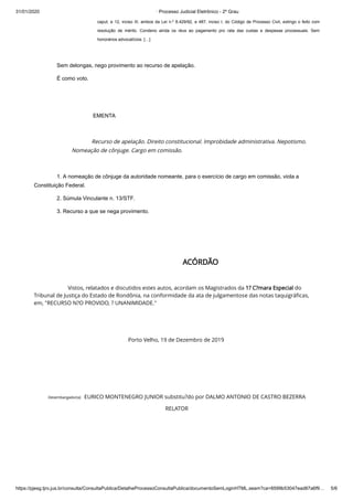 31/01/2020 · Processo Judicial Eletrônico - 2º Grau
https://pjesg.tjro.jus.br/consulta/ConsultaPublica/DetalheProcessoConsultaPublica/documentoSemLoginHTML.seam?ca=8599b53047ead87a6f9… 5/6
caput, e 12, inciso III, ambos da Lei n.º 8.429/92, e 487, inciso I, do Código de Processo Civil, extingo o feito com
resolução de mérito. Condeno ainda os réus ao pagamento pro rata das custas e despesas processuais. Sem
honorários advocatícios. […]
 
Sem delongas, nego provimento ao recurso de apelação.
É como voto.
 
EMENTA
 
Recurso de apelação. Direito constitucional. Improbidade administrativa. Nepotismo.
Nomeação de cônjuge. Cargo em comissão.
1. A nomeação de cônjuge da autoridade nomeante, para o exercício de cargo em comissão, viola a
Constituição Federal.
2. Súmula Vinculante n. 13/STF.
3. Recurso a que se nega provimento.
 
 
ACÓRDÃO
                        Vistos, relatados e discutidos estes autos, acordam os Magistrados da 1? C?mara Especial do
Tribunal de Justiça do Estado de Rondônia, na conformidade da ata de julgamentose das notas taquigráﬁcas,
em, "RECURSO N?O PROVIDO, ? UNANIMIDADE."
 
 
Porto Velho, 19 de Dezembro de 2019 
 
 
 
Desembargador(a)   EURICO MONTENEGRO JUNIOR substitu?do por DALMO ANTONIO DE CASTRO BEZERRA
RELATOR
 
 
 
 
 