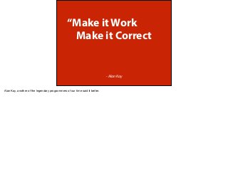 “Make it Work
Make it Correct
- Alan Kay
Alan Kay, another of the legendary programmers of our time said it better.
 