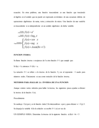 ecuación. En otras palabras, una función trascendente es una función que trasciende
al álgebra en el sentido que no puede ser expresada en términos de una secuencia infinita de
operaciones algebraicas de suma, resta y extracción de raíces. Una función de una variable
es trascendente si es independiente en un sentido algebraico de dicha variable.
FUNCION IVERSA
Se llama función inversa o reciproca de f a otra función f−1 que cumple que:
Si f(a) = b, entonces f−1(b) = a.
La notación f−1 se refiere a la inversa de la función f y no al exponente −1 usado para
números reales. Únicamente se usa como notación de la función inversa.
METODOS PARA HALLAR LA INVERSA DE UNA FUNCION
Aunque existen varios métodos para hallar la inversa, los siguientes pasos ayudan a obtener
la inversa de la función f (x).
Procedimiento
Se sustituye f (x) por y es la función dada 2.Se intercambian x por y para obtener x = f (y) 3.
Se despeja la variable 4.En la solución se escribe f−1 (x) en vez de
UN EJEMPLO SERIA: Determina la inversa de la siguiente función. a) f(x)= 4x + 5
 