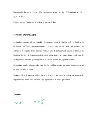Sustituyendo f(x) por y y = 4 x + 5 Se intercambian x por y x = 4 y + 5 Despejando y x - 5 =
4y, x - 5/ 4 = y
F-1(x)= x - 5/ 4 Finalmente se obtiene la inversa de f(x)
FUNCION EXPONENCIAL
La función exponencial, es conocida formalmente como la función real ex, donde e es
el número de Euler, aproximadamente 2.71828.; esta función tiene por dominio de
definición el conjunto de los números reales, y tiene la particularidad de que su derivada es
la misma función. Se denota equivalentemente como f(x)=ex o exp(x), donde e es la base de
los logaritmos naturales y corresponde a la función inversa del logaritmo natural.
En términos mucho más generales, una función real E(x) se dice que es del tipo exponencial
en base a si tiene la forma
Siendo a, K ∈ R números reales, con a > 0, a ≠ 1. Así pues, se obtiene un abanico de
exponenciales, todas ellas similares, que dependen de la base a que utilicen.1
Ejemplos
 