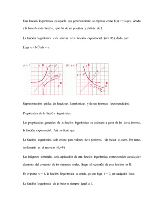 Una función logarítmica es aquella que genéricamente se expresa como f (x) == logax, siendo
a la base de esta función, que ha de ser positiva y distinta de 1.
La función logarítmica es la inversa de la función exponencial (ver t35), dado que:
Loga x = b Û ab = x.
Representación gráfica de funciones logarítmicas y de sus inversas (exponenciales).
Propiedades de la función logarítmica
Las propiedades generales de la función logarítmica se deducen a partir de las de su inversa,
la función exponencial. Así, se tiene que:
La función logarítmica sólo existe para valores de x positivos, sin incluir el cero. Por tanto,
su dominio es el intervalo (0,+¥).
Las imágenes obtenidas de la aplicación de una función logarítmica corresponden a cualquier
elemento del conjunto de los números reales, luego el recorrido de esta función es R.
En el punto x = 1, la función logarítmica se anula, ya que loga 1 = 0, en cualquier base.
La función logarítmica de la base es siempre igual a 1.
 