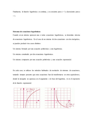 Finalmente, la función logarítmica es continua, y es creciente para a > 1 y decreciente para a
< 1.
Sistemas de ecuaciones logarítmicas
Cuando en un sistema aparecen una o varias ecuaciones logarítmicas, se denomina sistema
de ecuaciones logarítmicas. En el caso de un sistema de dos ecuaciones con dos incógnitas,
se pueden producir tres casos distintos:
Un sistema formado por una ecuación polinómica y una logarítmica.
Un sistema constituido por dos ecuaciones logarítmicas.
Un sistema compuesto por una ecuación polinómica y una ecuación exponencial.
En cada caso, se utilizan los métodos habituales de resolución de sistemas de ecuaciones,
teniendo siempre presente que estas ecuaciones han de transformarse en otras equivalentes,
donde la incógnita no aparezca en el argumento o la base del logaritmo, ni en el exponente
de la función exponencial.
 