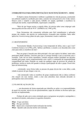 3



2 FERRAMENTAS PARA IMPLEMENTAÇÃO E MANUTENÇÃO DO 5S’S – SEISO

        O objetivo destas ferramentas é melhorar a qualidade de vida das pessoas, construindo
um ambiente saudável e acolhedor para todos, somente isto será possível se for vivido valores
básicos como o respeito a cada pessoa, trabalho em equipe, qualidade e excelência na
realização das tarefas, responsabilidade, organização e empenho.

      “Mais do que longas teorias a respeito delas, ele precisa saber como empregar cada
uma na prática do dia-a-dia do 5S`S”. (GOMES et al, 1998, p.49),

        Estas ferramentas são comumente utilizadas para fácil entendimento e aplicação
porque são simples, não precisa ter conhecimentos avançados para trabalhar, basta saber
aplica-los: brainstrorming, plano de ação, jogos, ferramentas visuais e auditorias.


2.1 BRAINSTORMING

        Teoricamente falando, brainstorming é uma tempestade de idéias, mais o que é isto?
Conforme Gomes et al (1998, p.49), “defina o problema; o assunto a ser discutido deve estar
claro para todos os membros do time”.

        Para um grupo é lançada uma idéia principal e faz uma espécie de debate, onde todos
participam dando opiniões, conceitos para que se consiga formular o que se necessita com o
resultado. Tudo isto de forma espontânea, contudo assegura melhor qualidade nas decisões
tomadas pelo grupo, maior comprometimento com a ação e o sentimento de responsabilidade
compartilhado por todos. Podendo ser usado em qualquer etapa do processo de solução de
problemas, mostra-se muito útil quando se deseja a participação de todo o grupo. Possui dois
tipos de brainstorming:

       - estruturado: nessa forma todas as pessoas do grupo devem dar a uma idéia a cada
rodada ou passar até que chegue a sua vez.

        - não estruturado: todos os membros do grupo simplesmente dão as idéias conforme
elas surgem em suas mentes, tende a criar uma atmosfera mais relaxada deixando os
participantes mais extrovertidos.


2.2 PLANO DE AÇÃO (5W 2H)

       É um documento de forma organizada que identifica as ações e as responsabilidades
de quem irá executar, através de um questionamento, capaz de orientar as diversas ações que
deverão ser implementada.

       O plano de ação serve como orientação para se programar um projeto e acompanhar o
seu desenvolvimento, onde possui os seguintes elementos:

What – O que será feito;
Why – Por que será feito;
Who – Quem será o responsável pela realização das tarefas;
When – Quando cada uma das tarefas será realizada;
 
