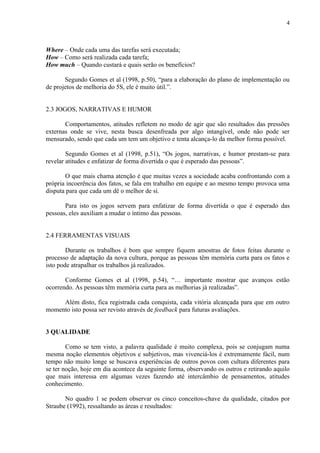 4



Where – Onde cada uma das tarefas será executada;
How – Como será realizada cada tarefa;
How much – Quando custará e quais serão os benefícios?

       Segundo Gomes et al (1998, p.50), “para a elaboração do plano de implementação ou
de projetos de melhoria do 5S, ele é muito útil.”.


2.3 JOGOS, NARRATIVAS E HUMOR

       Comportamentos, atitudes refletem no modo de agir que são resultados das pressões
externas onde se vive, nesta busca desenfreada por algo intangível, onde não pode ser
mensurado, sendo que cada um tem um objetivo e tenta alcança-lo da melhor forma possível.

        Segundo Gomes et al (1998, p.51), “Os jogos, narrativas, e humor prestam-se para
revelar atitudes e enfatizar de forma divertida o que é esperado das pessoas”.

       O que mais chama atenção é que muitas vezes a sociedade acaba confrontando com a
própria incoerência dos fatos, se fala em trabalho em equipe e ao mesmo tempo provoca uma
disputa para que cada um dê o melhor de si.

       Para isto os jogos servem para enfatizar de forma divertida o que é esperado das
pessoas, eles auxiliam a mudar o íntimo das pessoas.


2.4 FERRAMENTAS VISUAIS

        Durante os trabalhos é bom que sempre fiquem amostras de fotos feitas durante o
processo de adaptação da nova cultura, porque as pessoas têm memória curta para os fatos e
isto pode atrapalhar os trabalhos já realizados.

       Conforme Gomes et al (1998, p.54), “É importante mostrar que avanços estão
ocorrendo. As pessoas têm memória curta para as melhorias já realizadas”.

     Além disto, fica registrada cada conquista, cada vitória alcançada para que em outro
momento isto possa ser revisto através de feedback para futuras avaliações.


3 QUALIDADE

        Como se tem visto, a palavra qualidade é muito complexa, pois se conjugam numa
mesma noção elementos objetivos e subjetivos, mas vivenciá-los é extremamente fácil, num
tempo não muito longe se buscava experiências de outros povos com cultura diferentes para
se ter noção, hoje em dia acontece da seguinte forma, observando os outros e retirando aquilo
que mais interessa em algumas vezes fazendo até intercâmbio de pensamentos, atitudes
conhecimento.

       No quadro 1 se podem observar os cinco conceitos-chave da qualidade, citados por
Straube (1992), ressaltando as áreas e resultados:
 