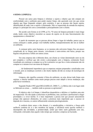 6



4 SEISO ( LIMPEZA)

        Possuir um senso para limpeza é eliminar a sujeira e objetos que não estejam em
conformidade com o ambiente para poder manter limpo, não querendo com isto que exista
alguém que fique limpando sempre, pelo contrário, é que as pessoas não façam sujeira,
identificando de onde vem a sujeira e eliminando. Não se esquecendo da entrada da empresa,
porque é o principal elo com a comunidade e principalmente com o cliente.

        De acordo com Gomes et al (1998, p.31), “O senso de limpeza pretende ir mais longe
ainda, tendo como objetivo encontrar as causas da sujeira ou do mau funcionamento dos
equipamentos e eliminá-las”.

       A partir do momento que se procura deixar limpo o lugar de trabalho, parece que as
coisas começam a andar, porque você trabalha melhor, transparentemente dar um ar melhor
ao ambiente.

       A começar pelos seres humanos, se os mesmos não estiverem limpos fica um pouco
complicado de se chegar perto demais, visivelmente à auto-estima está baixa, porque sua
higiene está péssima e reflete em outras coisas.

        Em uma empresa não é diferente disto, um cliente ao visitar determinado setor ou ela
por completa e verificar que não existe a preocupação com a limpeza, certamente ficará
ressabiado em continuar a comprar ou se for a primeira vez que faz a visita certamente não irá
comprar se o mesmo tiver um senso de limpeza.

       É de fundamental importância que as empresas estejam preparadas e atualizadas com
o mundo, pois as mudanças ocorrem e são muito rápidas devido ao avanço da tecnologia de
informação.

        Limpeza, não significa somente à física do ambiente, ou seja, deixar tudo limpo sem
sujeiras, a interior também conta muito porque precisa estar adepto a novas mudanças, não
pode haver resistência.

        Segundo Osada (1992 apud DELGADILLO, 2008) “[...] a fábrica não é um lugar onde
se fabricam as coisas. É também onde as pessoas se aprimoram”.

        O objetivo não é só limpar, é identificar desperdícios e defeitos e é também uma arte
de inspecionar. Ele não ajuda a solucionar os problemas, mas, auxiliam o profissional a eleger
prioridades e a rever tarefas. E o mais importante a pessoa tem que possuir autocontrole
porque irão aparecer obstáculos, ter como a premissa mais importante que o sucesso só
depende de si mesmo, os outros influenciarão somente psicologicamente.

       A essência deste senso e dos demais, é a autodisciplina, a iniciativa, a busca pela
melhoria contínua de si e dos membros da equipe, a eficiência neste quesito melhora o
desempenho das atividades, a produtividade, sendo que todos saem ganhando com isto,
reforçando e deixando clara aquela visão míope que somente a empresa sai lucrando.
 