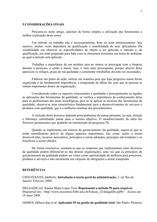 7



5 CONSIDERAÇÕES FINAIS

      Procurou-se neste artigo, salientar de forma simples a utilização das ferramentas e
melhor explicação deste senso.

        Um método ou trabalho não é necessariamente, bom ou ruim intrinsicamente. Seu
sucesso, muitas vezes dependerá da qualificação e sensibilidade de seus aplicadores. Da
sensibilidade em observar as especificidades do objeto a ser aplicado o método e, da
qualificação, em estar preparado para lidar com os elementos existentes em torno do ambiente
ao qual o método será aplicado.

       Trabalhar a manufatura de um produto sem ao menos se preocupar com a limpeza
durante o processo, é senão o maior, mas, o item mais preocupante, porque através deles
aparecem os refugos, peças de má qualidade e certamente retrabalhos deverão ser executados.

       Elaborar um plano de ação, utilizar em reuniões para que haja progresso numa forma
organizada é de fundamental importância, a tempestade de idéias faz com que as pessoas se
sintam importantes dentro da organização.

        Considerando todos os aspectos relacionados à qualidade e principalmente os ligados
às aplicações das ferramentas da qualidade, se verifica a importância do conhecimento delas
para os profissionais das áreas tecnológicas, pois ao se aplicar as técnicas das ferramentas da
qualidade, observa-se uma característica fundamental para o desenvolvimento de serviços e
produtos com qualidade, que é a melhoria contínua dos procedimentos.

        A inclusão deste processo depende principalmente da massa pensante, ou seja, direção
e liderança caminhando juntas para o mesmo objetivo. O amadurecimento da idéia faz
florescer pensamentos que ajudarão na manutenção do programa 5S.

       Quando se implementa um sistema de gerenciamento da qualidade, espera-se que se
tenha entendimento prévio de alguns aspectos importantes, tais como: ações a serem
desenvolvidas, recursos necessários, princípios a serem adotados, principais adversidades e os
benefícios a serem obtidos.

       De forma conclusiva, comenta-se que as empresas que implementam estas diretrizes
da qualidade podem diferenciar-se das demais organizações, uma vez que os princípios de
gerenciamento da qualidade podem ser vistos como oportunidade de melhoria para processos,
produtos e serviços e não meramente um conjunto de obrigações a serem cumpridas.


REFERÊNCIAS

CHIAVENATO, Idalberto. Introdução à teoria geral da administração. 2. ed. Rio de
Janeiro: Elsevier, 2000.

DELGADILLO, Sandra Maria Lopes Toro. Repensando o método 5S para arquivos.
Disponível em: <http://www.encontros-bibli.ufsc.br/Edicao_22/delgadillo.pdfb> . Acesso em
18 maio 2008.

GOMES, Débora dias et al. Aplicando 5S na gestão da qualidade total. São Paulo: Pioneira,
 