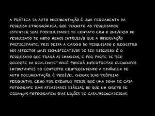 A PRÁTICA DA AUTO DOCUMENTAÇÃO É UMA FERRAMENTA DA
PESQUISA ETNOGRÁFICA, QUE PERMITE AO PESQUISADOR
ESTENDER SUAS POSSIBILIDADES DE CONTATO COM O UNIVERSO DO
PESQUISADO DE MODO MENOS INTRUSIVO QUE A OBSERVAÇÃO
PARTICIPANTE, POIS DEIXA A CARGO DO PESQUISADO O REGISTRO
DOS ASPECTOS MAIS SIGNIFICATIVOS DE SEU DISCURSO. É O
PESQUISADO QUE TRARÁ AS IMAGENS, E POR PARTE DE “SEU
RECORTE DA REALIDADE” VOCÊ PODERÁ INTERPRETAR ELEMENTOS
IMPORTANTES DO CONTEXTO. COMPREENDENDO A DINÂMICA DE
AUTO DOCUMENTAÇÃO, É POSSÍVEL GERAR SUAS PRÓPRIAS
PERGUNTAS, COMO POR EXEMPLO, PEDIR QUE UMA DONA DE CASA
FOTOGRAFE SUAS ATIVIDADES DIÁRIAS, OU QUE UM GRUPO DE
CRIANÇAS FOTOGRAFEM SUAS LIÇÕES DE CASA/BRINCADEIRAS.
 